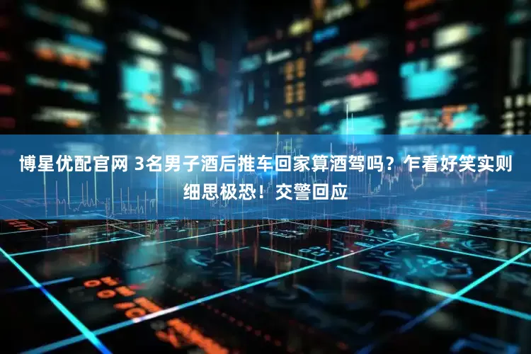 博星优配官网 3名男子酒后推车回家算酒驾吗？乍看好笑实则细思极恐！交警回应