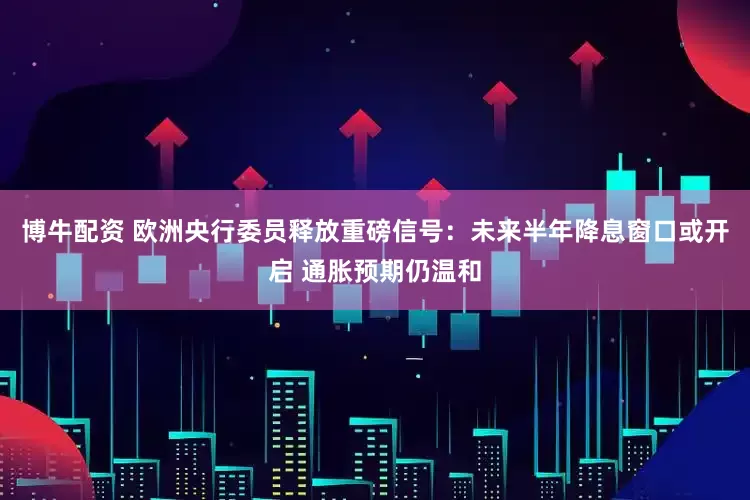 博牛配资 欧洲央行委员释放重磅信号：未来半年降息窗口或开启 通胀预期仍温和