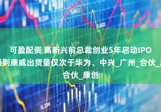 可盈配资 高新兴前总裁创业5年启动IPO，通则康威出货量仅次于华为、中兴_广州_合伙_康创