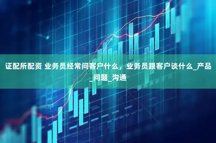 证配所配资 业务员经常问客户什么，业务员跟客户谈什么_产品_问题_沟通