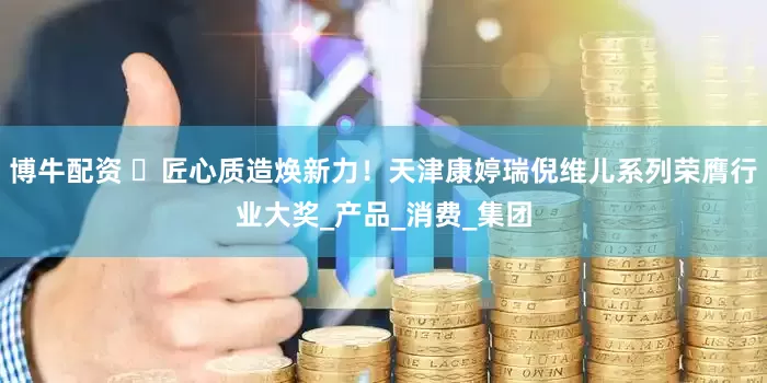 博牛配资 ​匠心质造焕新力！天津康婷瑞倪维儿系列荣膺行业大奖_产品_消费_集团