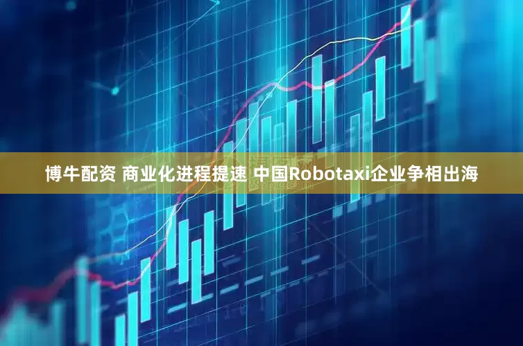 博牛配资 商业化进程提速 中国Robotaxi企业争相出海