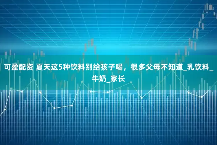 可盈配资 夏天这5种饮料别给孩子喝，很多父母不知道_乳饮料_牛奶_家长