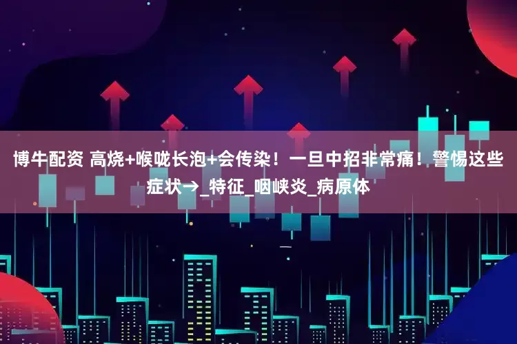 博牛配资 高烧+喉咙长泡+会传染！一旦中招非常痛！警惕这些症状→_特征_咽峡炎_病原体