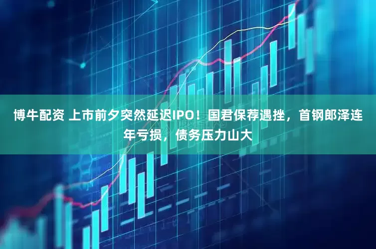 博牛配资 上市前夕突然延迟IPO！国君保荐遇挫，首钢郎泽连年亏损，债务压力山大