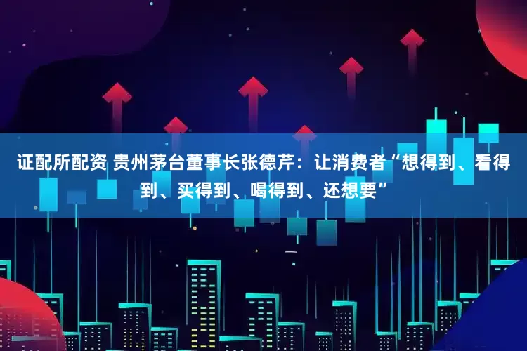 证配所配资 贵州茅台董事长张德芹：让消费者“想得到、看得到、买得到、喝得到、还想要”