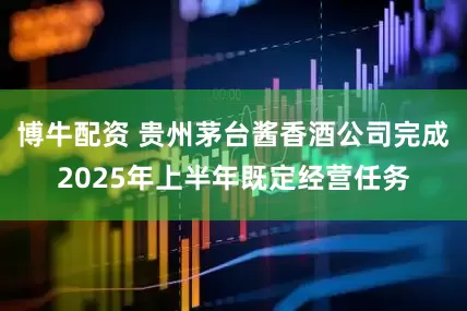 博牛配资 贵州茅台酱香酒公司完成2025年上半年既定经营任务
