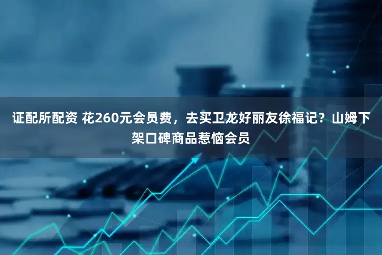 证配所配资 花260元会员费，去买卫龙好丽友徐福记？山姆下架口碑商品惹恼会员