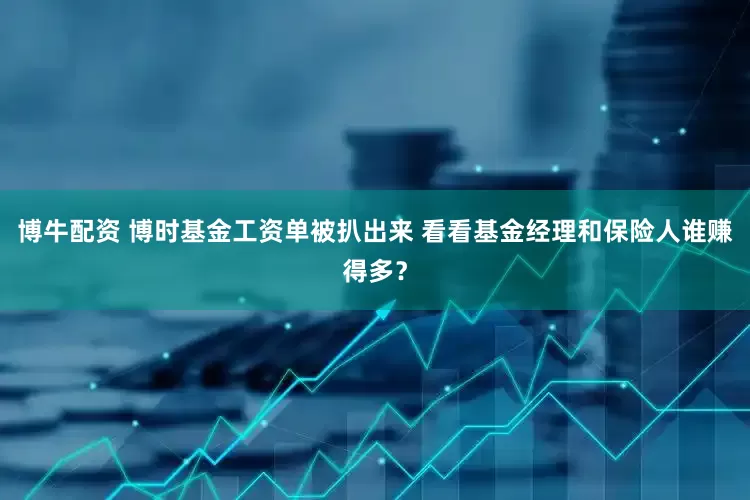 博牛配资 博时基金工资单被扒出来 看看基金经理和保险人谁赚得多？