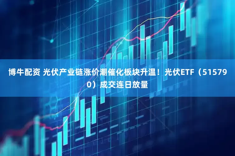 博牛配资 光伏产业链涨价潮催化板块升温！光伏ETF（515790）成交连日放量