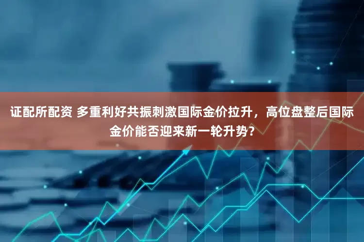 证配所配资 多重利好共振刺激国际金价拉升，高位盘整后国际金价能否迎来新一轮升势？