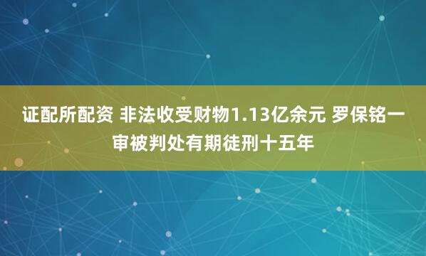 证配所配资 非法收受财物1.13亿余元 罗保铭一审被判处有期徒刑十五年